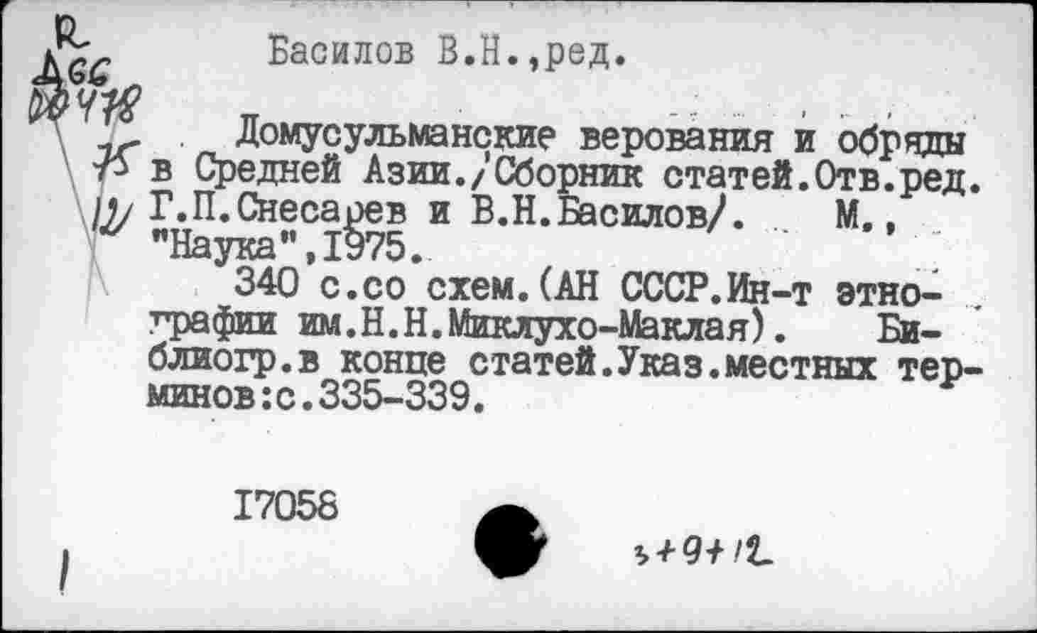 ﻿Василов В.Н.,ред.
...... . .
Домусульманские верования и обряды в Средней Азии./Сборник статей.Отв.ред /1/ Г.П.Снесарев и В.Н.Василов/.	М.,
"Наука”,1975.
340 с.со схем.(АН СССР.Ин-т этнографии им.Н.Н.Миклухо-Маклая).	Би-
блиохр.в конце статей.Указ.местных тер минов:с.335-339.
17058
^91 /t